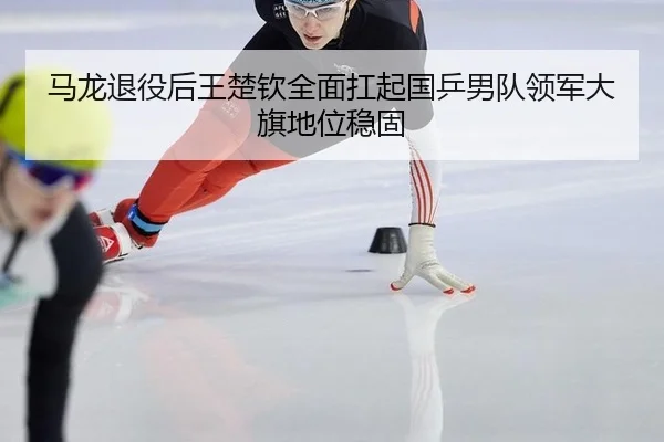 马龙退役后王楚钦全面扛起国乒男队领军大旗地位稳固