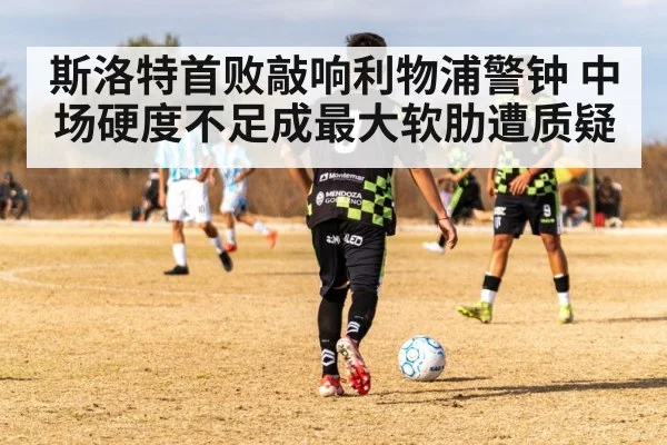 斯洛特首败敲响利物浦警钟 中场硬度不足成最大软肋遭质疑